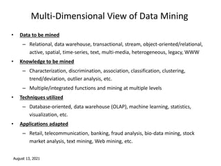 August 13, 2021
Multi-Dimensional View of Data Mining
• Data to be mined
– Relational, data warehouse, transactional, stream, object-oriented/relational,
active, spatial, time-series, text, multi-media, heterogeneous, legacy, WWW
• Knowledge to be mined
– Characterization, discrimination, association, classification, clustering,
trend/deviation, outlier analysis, etc.
– Multiple/integrated functions and mining at multiple levels
• Techniques utilized
– Database-oriented, data warehouse (OLAP), machine learning, statistics,
visualization, etc.
• Applications adapted
– Retail, telecommunication, banking, fraud analysis, bio-data mining, stock
market analysis, text mining, Web mining, etc.
 