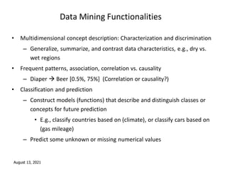 August 13, 2021
Data Mining Functionalities
• Multidimensional concept description: Characterization and discrimination
– Generalize, summarize, and contrast data characteristics, e.g., dry vs.
wet regions
• Frequent patterns, association, correlation vs. causality
– Diaper  Beer [0.5%, 75%] (Correlation or causality?)
• Classification and prediction
– Construct models (functions) that describe and distinguish classes or
concepts for future prediction
• E.g., classify countries based on (climate), or classify cars based on
(gas mileage)
– Predict some unknown or missing numerical values
 