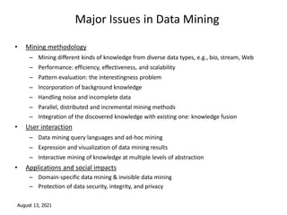 August 13, 2021
Major Issues in Data Mining
• Mining methodology
– Mining different kinds of knowledge from diverse data types, e.g., bio, stream, Web
– Performance: efficiency, effectiveness, and scalability
– Pattern evaluation: the interestingness problem
– Incorporation of background knowledge
– Handling noise and incomplete data
– Parallel, distributed and incremental mining methods
– Integration of the discovered knowledge with existing one: knowledge fusion
• User interaction
– Data mining query languages and ad-hoc mining
– Expression and visualization of data mining results
– Interactive mining of knowledge at multiple levels of abstraction
• Applications and social impacts
– Domain-specific data mining & invisible data mining
– Protection of data security, integrity, and privacy
 