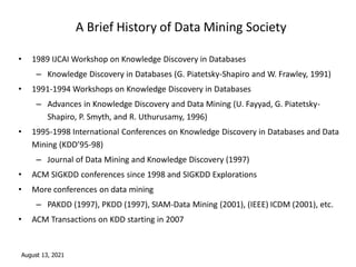 August 13, 2021
A Brief History of Data Mining Society
• 1989 IJCAI Workshop on Knowledge Discovery in Databases
– Knowledge Discovery in Databases (G. Piatetsky-Shapiro and W. Frawley, 1991)
• 1991-1994 Workshops on Knowledge Discovery in Databases
– Advances in Knowledge Discovery and Data Mining (U. Fayyad, G. Piatetsky-
Shapiro, P. Smyth, and R. Uthurusamy, 1996)
• 1995-1998 International Conferences on Knowledge Discovery in Databases and Data
Mining (KDD’95-98)
– Journal of Data Mining and Knowledge Discovery (1997)
• ACM SIGKDD conferences since 1998 and SIGKDD Explorations
• More conferences on data mining
– PAKDD (1997), PKDD (1997), SIAM-Data Mining (2001), (IEEE) ICDM (2001), etc.
• ACM Transactions on KDD starting in 2007
 