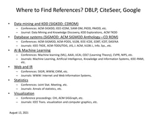 August 13, 2021
Where to Find References? DBLP, CiteSeer, Google
• Data mining and KDD (SIGKDD: CDROM)
– Conferences: ACM-SIGKDD, IEEE-ICDM, SIAM-DM, PKDD, PAKDD, etc.
– Journal: Data Mining and Knowledge Discovery, KDD Explorations, ACM TKDD
• Database systems (SIGMOD: ACM SIGMOD Anthology—CD ROM)
– Conferences: ACM-SIGMOD, ACM-PODS, VLDB, IEEE-ICDE, EDBT, ICDT, DASFAA
– Journals: IEEE-TKDE, ACM-TODS/TOIS, JIIS, J. ACM, VLDB J., Info. Sys., etc.
• AI & Machine Learning
– Conferences: Machine learning (ML), AAAI, IJCAI, COLT (Learning Theory), CVPR, NIPS, etc.
– Journals: Machine Learning, Artificial Intelligence, Knowledge and Information Systems, IEEE-PAMI,
etc.
• Web and IR
– Conferences: SIGIR, WWW, CIKM, etc.
– Journals: WWW: Internet and Web Information Systems,
• Statistics
– Conferences: Joint Stat. Meeting, etc.
– Journals: Annals of statistics, etc.
• Visualization
– Conference proceedings: CHI, ACM-SIGGraph, etc.
– Journals: IEEE Trans. visualization and computer graphics, etc.
 