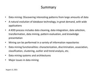 August 13, 2021
Summary
• Data mining: Discovering interesting patterns from large amounts of data
• A natural evolution of database technology, in great demand, with wide
applications
• A KDD process includes data cleaning, data integration, data selection,
transformation, data mining, pattern evaluation, and knowledge
presentation
• Mining can be performed in a variety of information repositories
• Data mining functionalities: characterization, discrimination, association,
classification, clustering, outlier and trend analysis, etc.
• Data mining systems and architectures
• Major issues in data mining
 