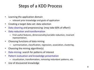 8
Steps of a KDD Process
• Learning the application domain
– relevant prior knowledge and goals of application
• Creating a target data set: data selection
• Data cleaning and preprocessing: (may take 60% of effort!)
• Data reduction and transformation
– Find useful features, dimensionality/variable reduction, invariant
representation.
• Choosing functions of data mining
– summarization, classification, regression, association, clustering.
• Choosing the mining algorithm(s)
• Data mining: search for patterns of interest
• Pattern evaluation and knowledge presentation
– visualization, transformation, removing redundant patterns, etc.
• Use of discovered knowledge
 