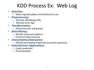 9
KDD Process Ex: Web Log
• Selection:
– Select log data (dates and locations) to use
• Preprocessing:
– Remove identifying URLs
– Remove error logs
• Transformation:
– Sessionize (sort and group)
• Data Mining:
– Identify and count patterns
– Construct data structure
• Interpretation/Evaluation:
– Identify and display frequently accessed sequences.
• Potential User Applications:
– Cache prediction
– Personalization
 