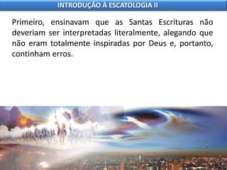 Primeiro, ensinavam que as Santas Escrituras não
deveriam ser interpretadas literalmente, alegando que
não eram totalmente inspiradas por Deus e, portanto,
continham erros.
INTRODUÇÃO À ESCATOLOGIA II
 