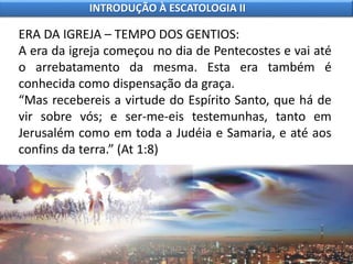 ERA DA IGREJA – TEMPO DOS GENTIOS:
A era da igreja começou no dia de Pentecostes e vai até
o arrebatamento da mesma. Esta era também é
conhecida como dispensação da graça.
“Mas recebereis a virtude do Espírito Santo, que há de
vir sobre vós; e ser-me-eis testemunhas, tanto em
Jerusalém como em toda a Judéia e Samaria, e até aos
confins da terra.” (At 1:8)
INTRODUÇÃO À ESCATOLOGIA II
 