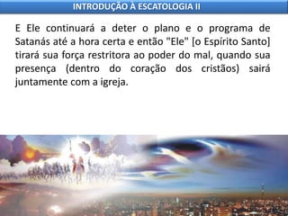 E Ele continuará a deter o plano e o programa de
Satanás até a hora certa e então "Ele" [o Espírito Santo]
tirará sua força restritora ao poder do mal, quando sua
presença (dentro do coração dos cristãos) sairá
juntamente com a igreja.
INTRODUÇÃO À ESCATOLOGIA II
 