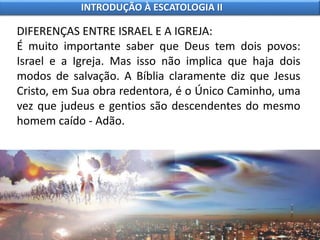 DIFERENÇAS ENTRE ISRAEL E A IGREJA:
É muito importante saber que Deus tem dois povos:
Israel e a Igreja. Mas isso não implica que haja dois
modos de salvação. A Bíblia claramente diz que Jesus
Cristo, em Sua obra redentora, é o Único Caminho, uma
vez que judeus e gentios são descendentes do mesmo
homem caído - Adão.
INTRODUÇÃO À ESCATOLOGIA II
 