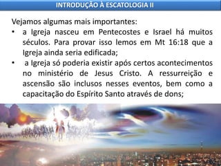 Vejamos algumas mais importantes:
• a Igreja nasceu em Pentecostes e Israel há muitos
séculos. Para provar isso lemos em Mt 16:18 que a
Igreja ainda seria edificada;
• a Igreja só poderia existir após certos acontecimentos
no ministério de Jesus Cristo. A ressurreição e
ascensão são inclusos nesses eventos, bem como a
capacitação do Espírito Santo através de dons;
INTRODUÇÃO À ESCATOLOGIA II
 