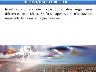 Israel e a Igreja são vistos como dois organismos
diferentes pela Bíblia. Se fosse apenas um não haveria
necessidade da restauração de Israel.
INTRODUÇÃO À ESCATOLOGIA II
 