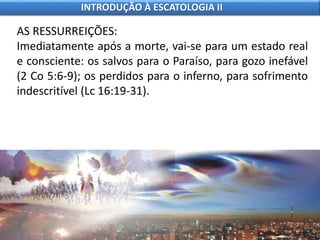 AS RESSURREIÇÕES:
Imediatamente após a morte, vai-se para um estado real
e consciente: os salvos para o Paraíso, para gozo inefável
(2 Co 5:6-9); os perdidos para o inferno, para sofrimento
indescritível (Lc 16:19-31).
INTRODUÇÃO À ESCATOLOGIA II
 