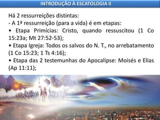 Há 2 ressurreições distintas:
- A 1ª ressurreição (para a vida) é em etapas:
• Etapa Primícias: Cristo, quando ressuscitou (1 Co
15:23a; Mt 27:52-53);
• Etapa Igreja: Todos os salvos do N. T., no arrebatamento
(1 Co 15:23; 1 Ts 4:16);
• Etapa das 2 testemunhas do Apocalipse: Moisés e Elias
(Ap 11:11);
INTRODUÇÃO À ESCATOLOGIA II
 