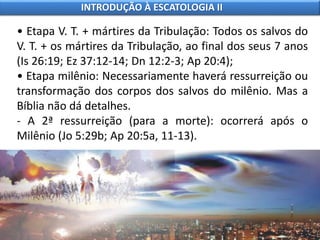 • Etapa V. T. + mártires da Tribulação: Todos os salvos do
V. T. + os mártires da Tribulação, ao final dos seus 7 anos
(Is 26:19; Ez 37:12-14; Dn 12:2-3; Ap 20:4);
• Etapa milênio: Necessariamente haverá ressurreição ou
transformação dos corpos dos salvos do milênio. Mas a
Bíblia não dá detalhes.
- A 2ª ressurreição (para a morte): ocorrerá após o
Milênio (Jo 5:29b; Ap 20:5a, 11-13).
INTRODUÇÃO À ESCATOLOGIA II
 