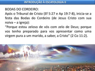 BODAS DO CORDEIRO:
Após o Tribunal de Cristo (Ef 5:27 e Ap 19:7-8), inicia-se a
festa das Bodas do Cordeiro (de Jesus Cristo com sua
noiva – a igreja):
“Porque estou zeloso de vós com zelo de Deus; porque
vos tenho preparado para vos apresentar como uma
virgem pura a um marido, a saber, a Cristo” (2 Co 11:2).
INTRODUÇÃO À ESCATOLOGIA II
 