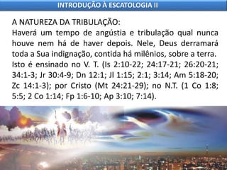 A NATUREZA DA TRIBULAÇÃO:
Haverá um tempo de angústia e tribulação qual nunca
houve nem há de haver depois. Nele, Deus derramará
toda a Sua indignação, contida há milênios, sobre a terra.
Isto é ensinado no V. T. (Is 2:10-22; 24:17-21; 26:20-21;
34:1-3; Jr 30:4-9; Dn 12:1; Jl 1:15; 2:1; 3:14; Am 5:18-20;
Zc 14:1-3); por Cristo (Mt 24:21-29); no N.T. (1 Co 1:8;
5:5; 2 Co 1:14; Fp 1:6-10; Ap 3:10; 7:14).
INTRODUÇÃO À ESCATOLOGIA II
 