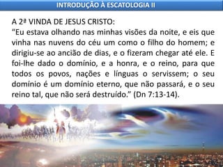 A 2ª VINDA DE JESUS CRISTO:
“Eu estava olhando nas minhas visões da noite, e eis que
vinha nas nuvens do céu um como o filho do homem; e
dirigiu-se ao ancião de dias, e o fizeram chegar até ele. E
foi-lhe dado o domínio, e a honra, e o reino, para que
todos os povos, nações e línguas o servissem; o seu
domínio é um domínio eterno, que não passará, e o seu
reino tal, que não será destruído.” (Dn 7:13-14).
INTRODUÇÃO À ESCATOLOGIA II
 