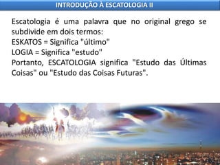 Escatologia é uma palavra que no original grego se
subdivide em dois termos:
ESKATOS = Significa "último"
LOGIA = Significa "estudo"
Portanto, ESCATOLOGIA significa "Estudo das Últimas
Coisas" ou "Estudo das Coisas Futuras".
INTRODUÇÃO À ESCATOLOGIA II
 