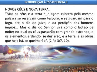 NOVOS CÉUS E NOVA TERRA:
“Mas os céus e a terra que agora existem pela mesma
palavra se reservam como tesouro, e se guardam para o
fogo, até o dia do juízo, e da perdição dos homens
ímpios... Mas o dia do Senhor virá como o ladrão de
noite; no qual os céus passarão com grande estrondo, e
os elementos, ardendo, se desfarão, e a terra, e as obras
que nela há, se queimarão”. (2 Pe 3:7, 10).
INTRODUÇÃO À ESCATOLOGIA II
 