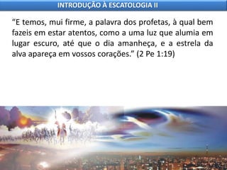 “E temos, mui firme, a palavra dos profetas, à qual bem
fazeis em estar atentos, como a uma luz que alumia em
lugar escuro, até que o dia amanheça, e a estrela da
alva apareça em vossos corações.” (2 Pe 1:19)
INTRODUÇÃO À ESCATOLOGIA II
 