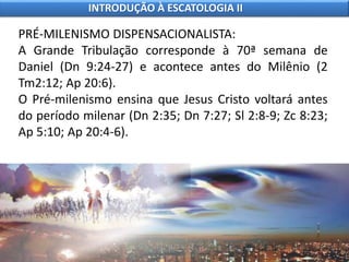 PRÉ-MILENISMO DISPENSACIONALISTA:
A Grande Tribulação corresponde à 70ª semana de
Daniel (Dn 9:24-27) e acontece antes do Milênio (2
Tm2:12; Ap 20:6).
O Pré-milenismo ensina que Jesus Cristo voltará antes
do período milenar (Dn 2:35; Dn 7:27; Sl 2:8-9; Zc 8:23;
Ap 5:10; Ap 20:4-6).
INTRODUÇÃO À ESCATOLOGIA II
 