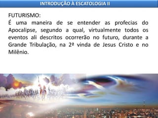 FUTURISMO:
É uma maneira de se entender as profecias do
Apocalipse, segundo a qual, virtualmente todos os
eventos ali descritos ocorrerão no futuro, durante a
Grande Tribulação, na 2ª vinda de Jesus Cristo e no
Milênio.
INTRODUÇÃO À ESCATOLOGIA II
 