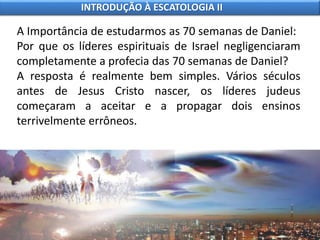 A Importância de estudarmos as 70 semanas de Daniel:
Por que os líderes espirituais de Israel negligenciaram
completamente a profecia das 70 semanas de Daniel?
A resposta é realmente bem simples. Vários séculos
antes de Jesus Cristo nascer, os líderes judeus
começaram a aceitar e a propagar dois ensinos
terrivelmente errôneos.
INTRODUÇÃO À ESCATOLOGIA II
 