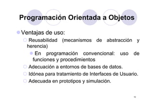 Programación Orientada a ObjetosProgramación Orientada a Objetos
Ventajas de uso:
Reusabilidad (mecanismos de abstracción y( y
herencia)
En programación convencional: uso deEn programación convencional: uso de
funciones y procedimientos
Adecuación a entornos de bases de datosAdecuación a entornos de bases de datos.
Idónea para tratamiento de Interfaces de Usuario.
Ad d t ti i l ióAdecuada en prototipos y simulación.
10
 