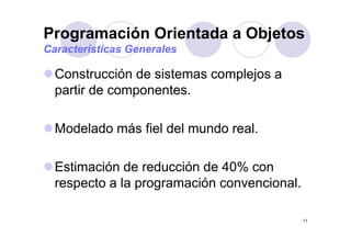 Programación Orientada a Objetosg j
Características Generales
Construcción de sistemas complejos a
partir de componentes.p p
M d l d á fi l d l d lModelado más fiel del mundo real.
Estimación de reducción de 40% con
respecto a la programación con encionalrespecto a la programación convencional.
11
 
