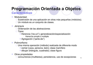 Programación Orientada a Objetos
Modularidad:
g j
Características
Modularidad:
Subdivisión de una aplicación en otras más pequeñas (módulos).
Un módulo es un conjunto de clases.
Jerarquía
Ordenación de las abstracciones
Tipos:
Herencia (“es-un”); generalización/especialización
• Herencia simple o múltiple
Agregación (“parte-de”)g g ( p )
Polimorfismo
Una misma operación (método) realizada de diferente modo
( l ó ) l ífcomer (vaca, persona, león); clase mamífero
dibujar (triángulo, cuadrado); clase figura
Otras propiedades
14
Otras propiedades
concurrencia (multitarea), persistencia, uso de excepciones
 