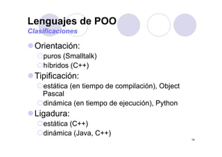 Lenguajes de POO
O i t ió
g j
Clasificaciones
Orientación:
puros (Smalltalk)
híbridos (C++)
Tipificación:Tipificación:
estática (en tiempo de compilación), Object
Pascal
dinámica (en tiempo de ejecución), Python
Ligadura:Ligadura:
estática (C++)
dinámica (Java C++)
19
dinámica (Java, C++)
 