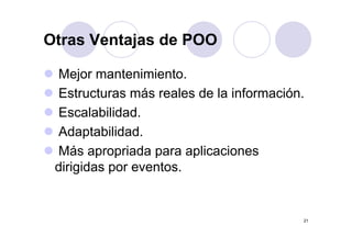 Otras Ventajas de POOOtras Ventajas de POO
Mejor mantenimiento.
Estructuras más reales de la informaciónEstructuras más reales de la información.
Escalabilidad.
Adaptabilidad.
Más apropriada para aplicacionesMás apropriada para aplicaciones
dirigidas por eventos.
21
 
