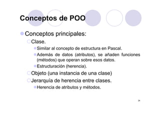 Conceptos de POOConceptos de POO
Conceptos principales:
Clase.
Similar al concepto de estructura en Pascal.
Además de datos (atributos), se añaden funciones( ),
(métodos) que operan sobre esos datos.
Estructuración (herencia).
Objeto (una instancia de una clase)
Jerarquía de herencia entre clases.Jerarquía de herencia entre clases.
Herencia de atributos y métodos.
24
 