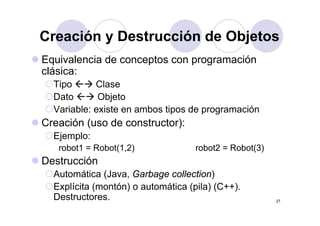 Creación y Destrucción de ObjetosCreación y Destrucción de Objetos
Equivalencia de conceptos con programaciónEquivalencia de conceptos con programación
clásica:
Tipo ClaseTipo Clase
Dato Objeto
Variable: existe en ambos tipos de programaciónp p g
Creación (uso de constructor):
Ejemplo:Ejemplo:
robot1 = Robot(1,2) robot2 = Robot(3)
DestrucciónDestrucción
Automática (Java, Garbage collection)
Explícita (montón) o automática (pila) (C++).
27
p ( ) (p ) ( )
Destructores.
 