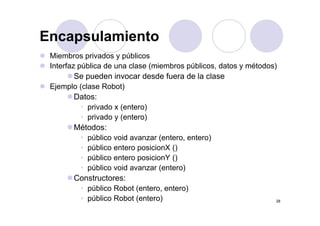 EncapsulamientoEncapsulamiento
Miembros privados y públicos
Interfaz pública de una clase (miembros públicos, datos y métodos)
Se pueden invocar desde fuera de la clase
Ejemplo (clase Robot)Ejemplo (clase Robot)
Datos:
• privado x (entero)
• privado y (entero)
Métodos:
• público void avanzar (entero entero)público void avanzar (entero, entero)
• público entero posicionX ()
• público entero posicionY ()
• público void avanzar (entero)
Constructores:
• público Robot (entero entero)
28
público Robot (entero, entero)
• público Robot (entero)
 