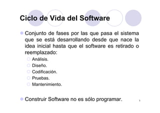 Ciclo de Vida del SoftwareCiclo de Vida del Software
Conjunto de fases por las que pasa el sistema
que se está desarrollando desde que nace la
idea inicial hasta que el software es retirado o
reemplazado:
Análisis.
Diseño.
Codificación.
Pruebas.
Mantenimiento.
3Construir Software no es sólo programar.
 