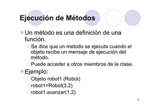 Ejecución de MétodosEjecución de Métodos
U ét d d fi i ió dUn método es una definición de una
función.
Se dice que un método se ejecuta cuando el
objeto recibe un mensaje de ejecución del
ét dmétodo.
Puede acceder a otros miembros de la clase.
Ejemplo:
Objeto robot1 (Robot)j ( )
robot1=Robot(3,2)
robot1.avanzar(1,2)
30
( , )
 