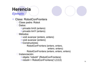 Herencia
Clase: RobotConFrontera
Ejemplo
Clase: RobotConFrontera
Clase padre: Robot
Datos:
privado limX (entero)
privado limY (entero)
Métodos:Métodos:
void avanzar (entero, entero)
void avanzar (entero)
C t tConstructores:
• RobotConFrontera (entero, entero,
entero, entero)
• RobotConFrontera (entero, entero, entero)
Instanciación:
objeto “robot4” (RobotConFrontera)
32
j ( )
robot4 = RobotConFrontera(1,2,0,0)
 