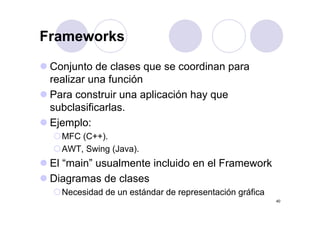 FrameworksFrameworks
Conjunto de clases que se coordinan para
realizar una función
Para construir una aplicación hay que
subclasificarlas.
Ejemplo:
MFC (C++).MFC (C ).
AWT, Swing (Java).
El “main” usualmente incluido en el FrameworkEl main usualmente incluido en el Framework
Diagramas de clases
N id d d tá d d t ió áfi
40
Necesidad de un estándar de representación gráfica
 