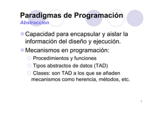 Paradigmas de Programacióng g
Abstracción
Capacidad para encapsular y aislar la
información del diseño y ejecución.y j
Mecanismos en programación:
P di i t f iProcedimientos y funciones
Tipos abstractos de datos (TAD)
Clases: son TAD a los que se añaden
mecanismos como herencia, métodos, etc.
7
 