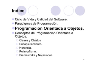 IndiceIndice
Ci l d Vid C lid d d l S ftCiclo de Vida y Calidad del Software.
Paradigmas de Programación.
Programación Orientada a Objetos.
Conceptos de Programación Orientada aConceptos de Programación Orientada a
Objetos.
Clases y ObjetosClases y Objetos
Encapsulamiento.
Herencia.e e c a
Polimorfismo.
Frameworks y Notaciones.
9
y
 