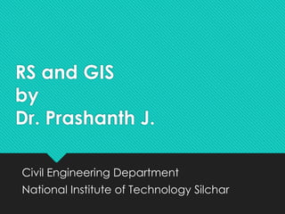 RS and GIS
by
Dr. Prashanth J.
Civil Engineering Department
National Institute of Technology Silchar
 