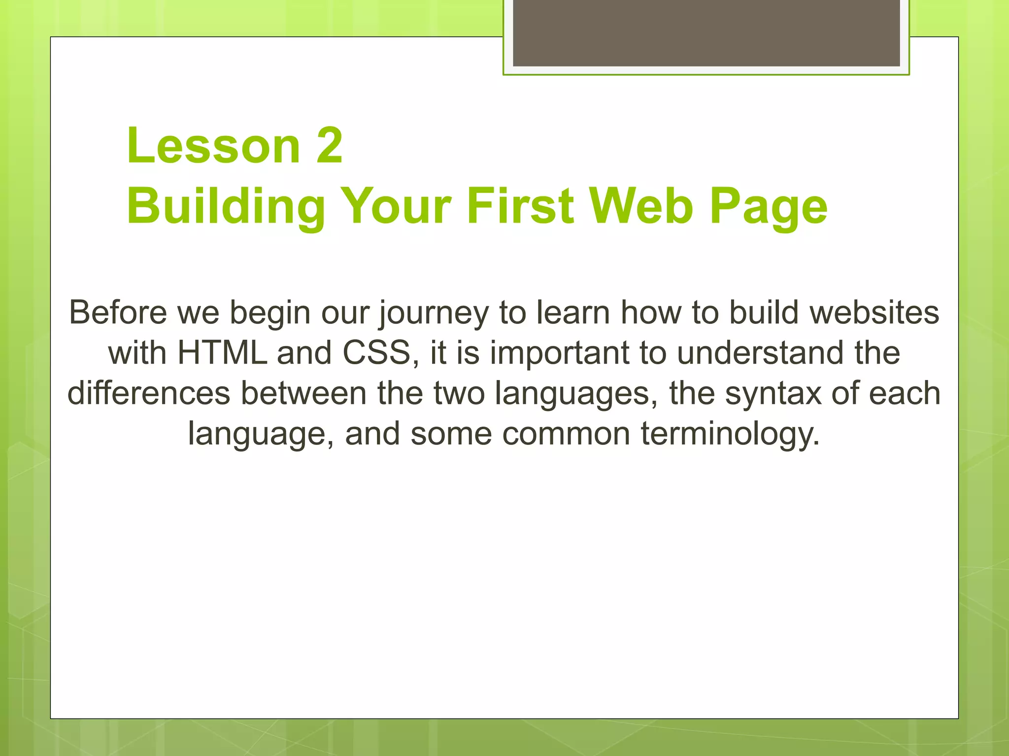Lesson 2
Building Your First Web Page
Before we begin our journey to learn how to build websites
with HTML and CSS, it is important to understand the
differences between the two languages, the syntax of each
language, and some common terminology.
 