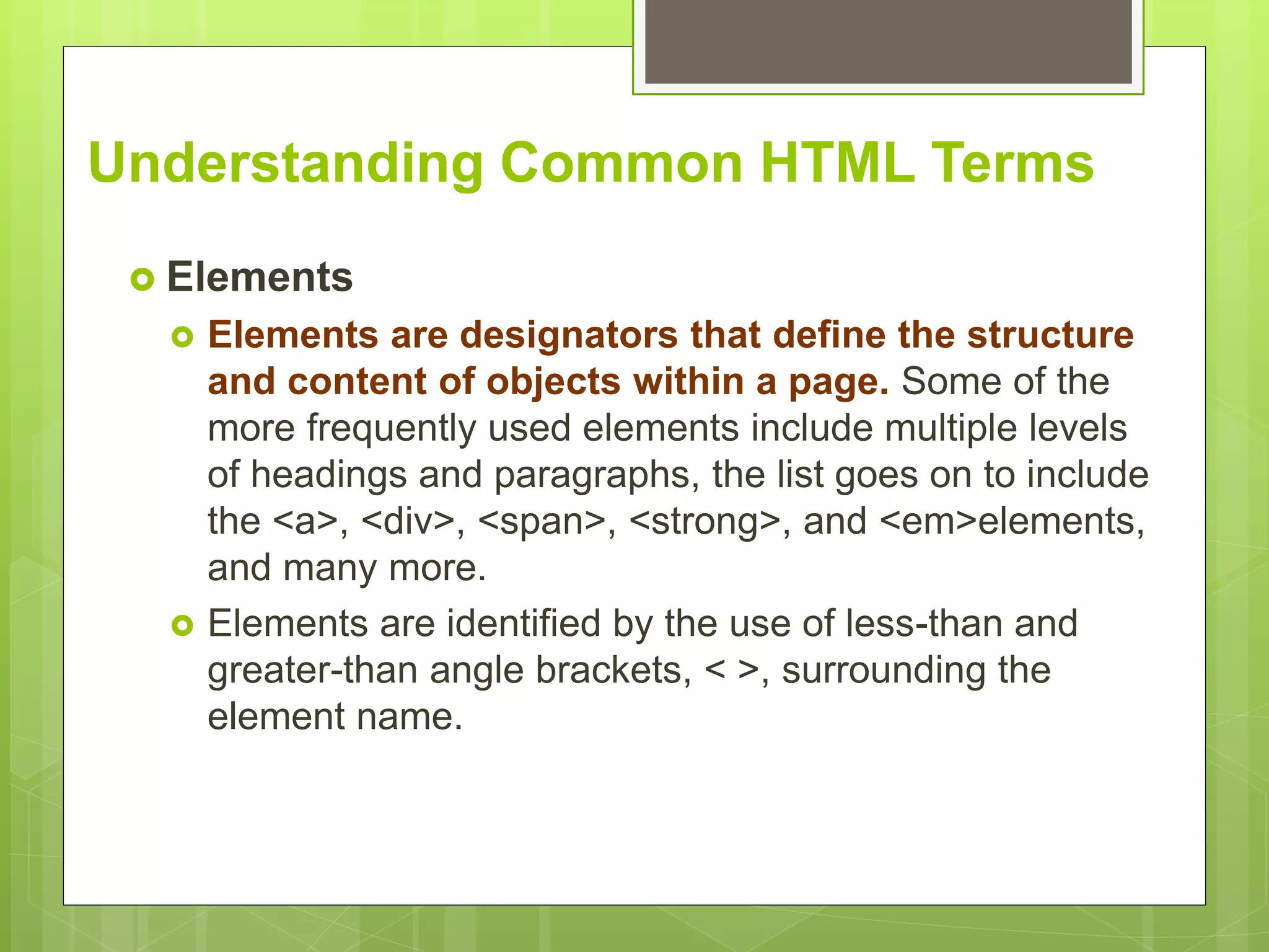 Understanding Common HTML Terms
 Elements
 Elements are designators that define the structure
and content of objects within a page. Some of the
more frequently used elements include multiple levels
of headings and paragraphs, the list goes on to include
the <a>, <div>, <span>, <strong>, and <em>elements,
and many more.
 Elements are identified by the use of less-than and
greater-than angle brackets, < >, surrounding the
element name.
 