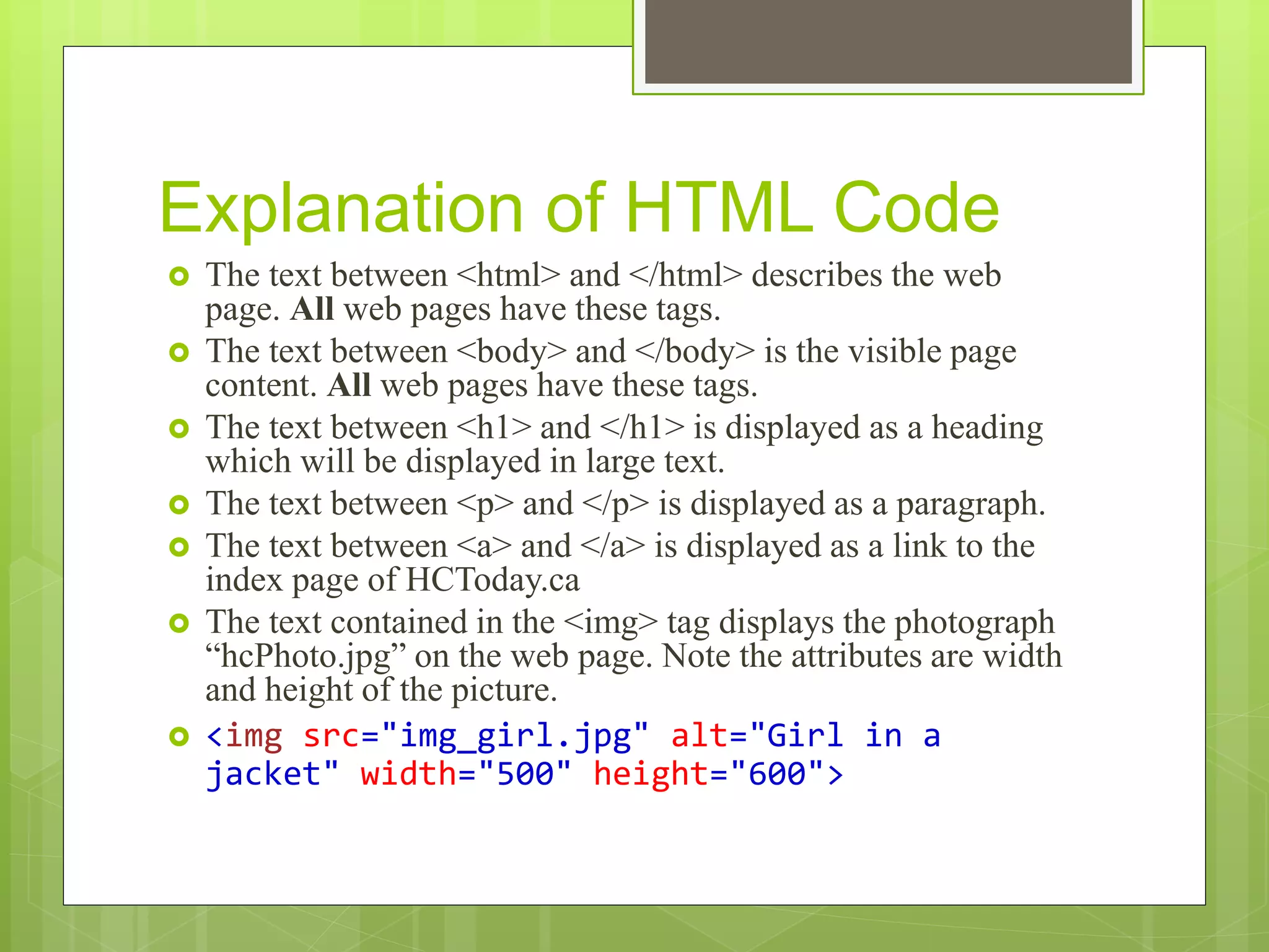 Explanation of HTML Code
 The text between <html> and </html> describes the web
page. All web pages have these tags.
 The text between <body> and </body> is the visible page
content. All web pages have these tags.
 The text between <h1> and </h1> is displayed as a heading
which will be displayed in large text.
 The text between <p> and </p> is displayed as a paragraph.
 The text between <a> and </a> is displayed as a link to the
index page of HCToday.ca
 The text contained in the <img> tag displays the photograph
“hcPhoto.jpg” on the web page. Note the attributes are width
and height of the picture.
 <img src="img_girl.jpg" alt="Girl in a
jacket" width="500" height="600">
 