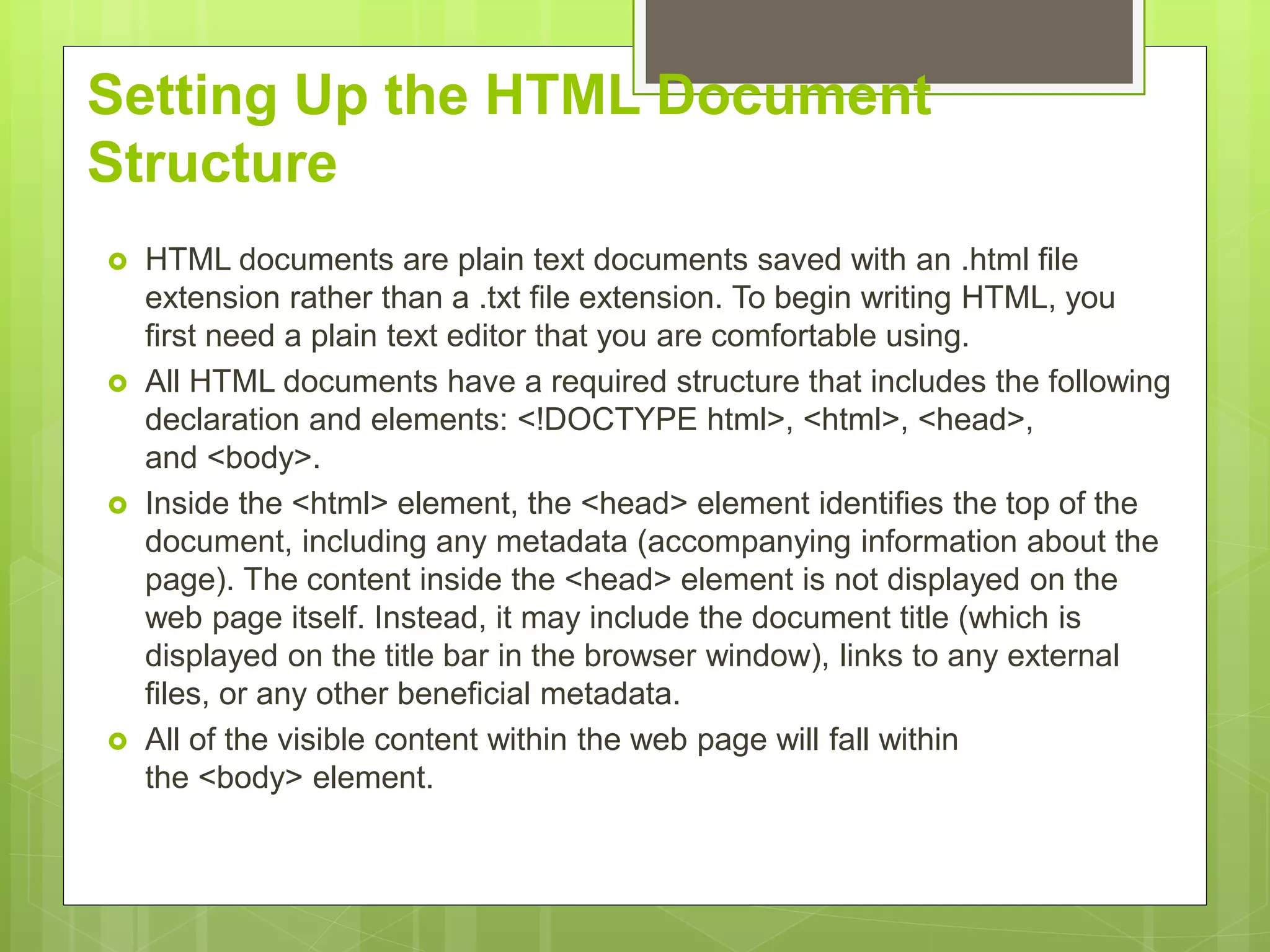 Setting Up the HTML Document
Structure
 HTML documents are plain text documents saved with an .html file
extension rather than a .txt file extension. To begin writing HTML, you
first need a plain text editor that you are comfortable using.
 All HTML documents have a required structure that includes the following
declaration and elements: <!DOCTYPE html>, <html>, <head>,
and <body>.
 Inside the <html> element, the <head> element identifies the top of the
document, including any metadata (accompanying information about the
page). The content inside the <head> element is not displayed on the
web page itself. Instead, it may include the document title (which is
displayed on the title bar in the browser window), links to any external
files, or any other beneficial metadata.
 All of the visible content within the web page will fall within
the <body> element.
 