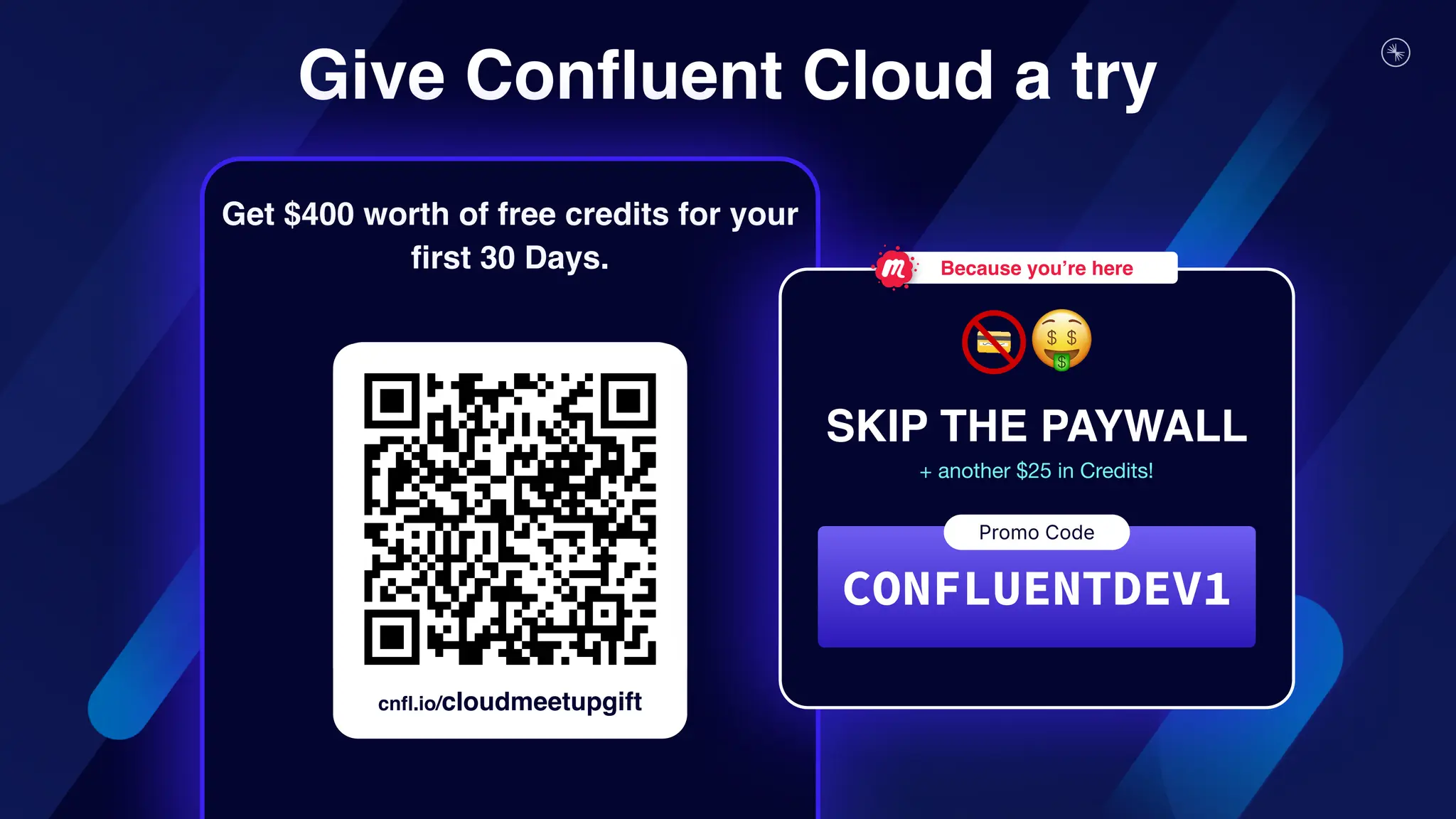 Give Confluent Cloud a try
cnfl.io/cloudmeetupgift
Get $400 worth of free credits for your
first 30 Days.
SKIP THE PAYWALL
CONFLUENTDEV1
Promo Code
Because you’re here
+ another $25 in Credits!
 