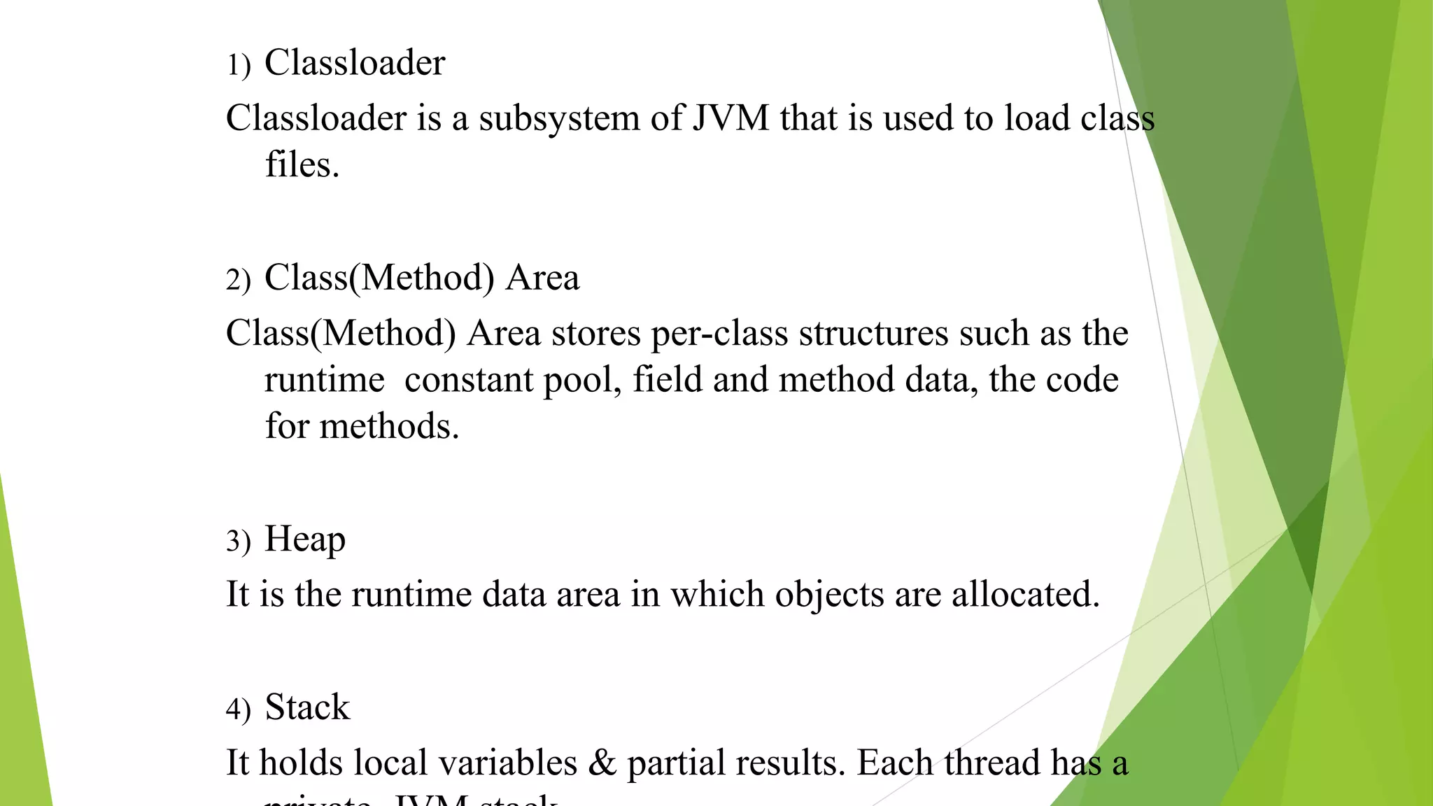 1) Classloader
Classloader is a subsystem of JVM that is used to load class
files.
2) Class(Method) Area
Class(Method) Area stores per-class structures such as the
runtime constant pool, field and method data, the code
for methods.
3) Heap
It is the runtime data area in which objects are allocated.
4) Stack
It holds local variables & partial results. Each thread has a
 