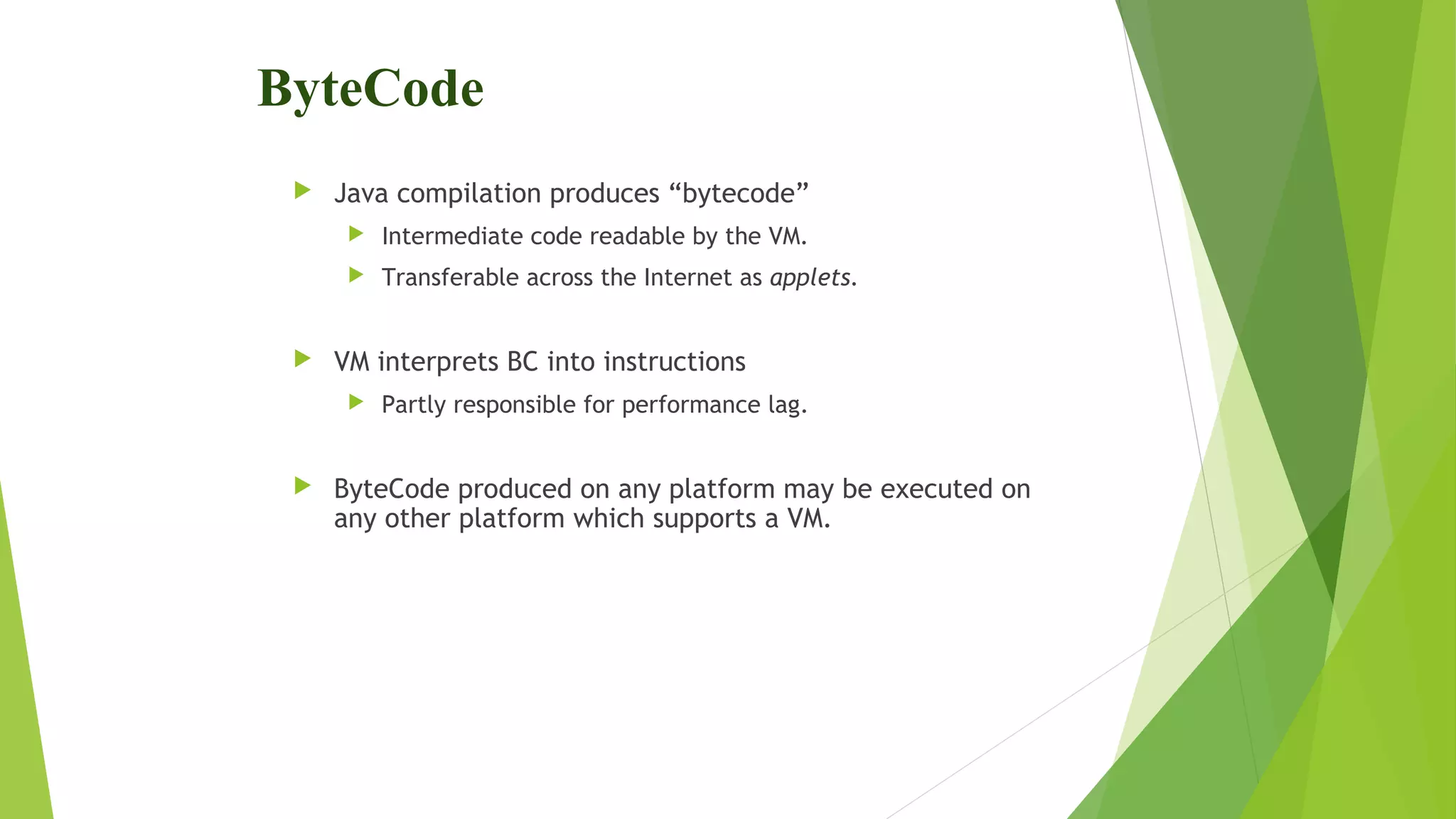 ByteCode
 Java compilation produces “bytecode”
 Intermediate code readable by the VM.
 Transferable across the Internet as applets.
 VM interprets BC into instructions
 Partly responsible for performance lag.
 ByteCode produced on any platform may be executed on
any other platform which supports a VM.
 
