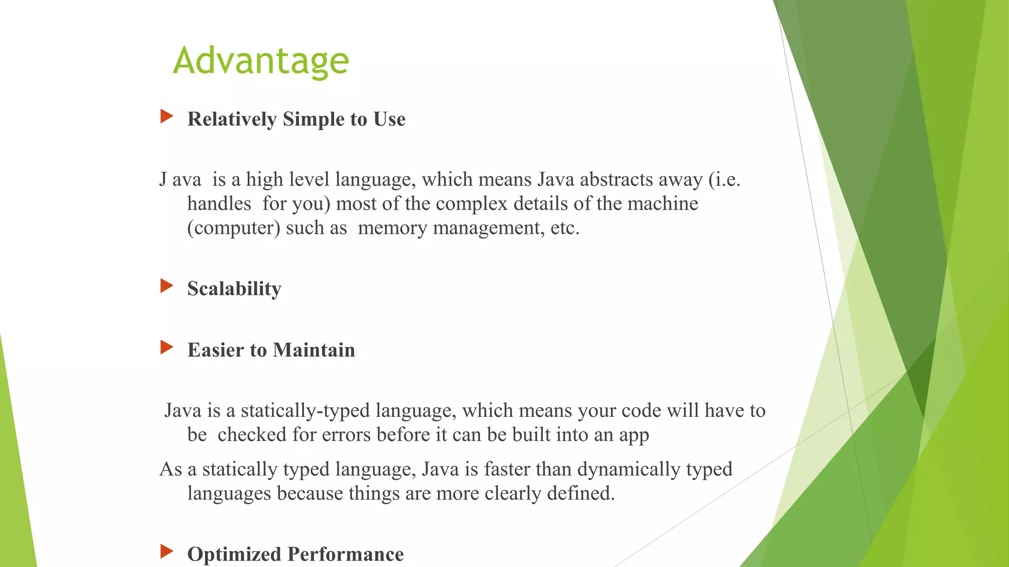 Advantage
 Relatively Simple to Use
J ava is a high level language, which means Java abstracts away (i.e.
handles for you) most of the complex details of the machine
(computer) such as memory management, etc.
 Scalability
 Easier to Maintain
Java is a statically-typed language, which means your code will have to
be checked for errors before it can be built into an app
As a statically typed language, Java is faster than dynamically typed
languages because things are more clearly defined.
 Optimized Performance
 