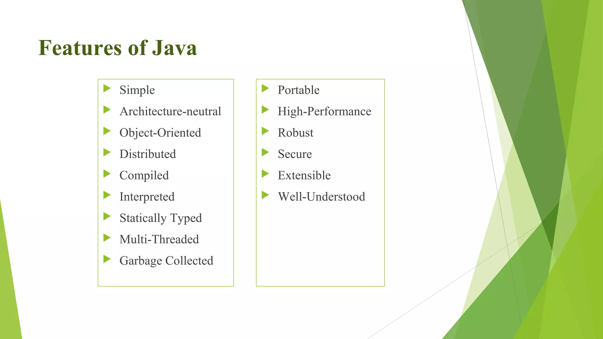 Features of Java
 Simple
 Architecture-neutral
 Object-Oriented
 Distributed
 Compiled
 Interpreted
 Statically Typed
 Multi-Threaded
 Garbage Collected
 Portable
 High-Performance
 Robust
 Secure
 Extensible
 Well-Understood
 